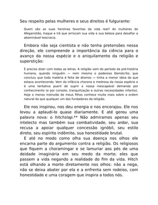 Seu respeito pelas mulheres e seus direitos é fulgurante:
Quem são as suas heroínas favoritas da vida real? As mulheres do
Afeganistão, Iraque e Irã que arriscam sua vida e sua beleza para desaﬁar a
abominável teocracia.
Embora não seja cientista e não tenha pretensões nessa
direção, ele compreende a importância da ciência para o
avanço da nossa espécie e o aniquilamento da religião e
superstição:
É preciso dizer com todas as letras. A religião vem do período da pré-história
humana, quando ninguém — nem mesmo o poderoso Demócrito, que
concluiu que toda matéria é feita de átomos — tinha a menor ideia do que
estava acontecendo. Vem da infância chorona e medrosa da nossa espécie e
é uma tentativa pueril de suprir a nossa inescapável demanda por
conhecimento (e por consolo, tranquilização e outras necessidades infantis).
Hoje o menos instruído de meus ﬁlhos conhece muito mais sobre a ordem
natural do que qualquer um dos fundadores da religião.
Ele nos inspirou, nos deu energia e nos encorajou. Ele nos
levou a aplaudi-lo quase diariamente. E até gerou uma
palavra nova: o hitchslap.** Não admiramos apenas seu
intelecto mas também sua combatividade, seu ardor, sua
recusa a apoiar qualquer concessão ignóbil, seu estilo
direto, seu espírito indômito, sua honestidade brutal.
E até no modo como olha sua doença nos olhos ele
encarna parte do argumento contra a religião. Os religiosos
que ﬁquem a choramingar e se lamuriar aos pés de uma
deidade imaginária em seu medo da morte; eles que
passem a vida negando a realidade do ﬁm da vida. Hitch
está olhando a morte diretamente nos olhos: não a nega,
não se deixa abater por ela e a enfrenta sem rodeios, com
honestidade e uma coragem que inspira a todos nós.
 
