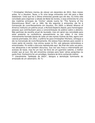 * Christopher Hitchens morreu de câncer em dezembro de 2011. Dois meses
antes, fui a Houston, Texas, e ﬁz uma longa entrevista com ele para a New
Statesman. Creio que foi a última entrevista grande que ele deu. Eu tinha sido
convidado para organizar a edição de Natal da revista, e essa entrevista foi uma
das matérias principais da “minha” edição (outra foi “The Tyranny of the
Discontinuous Mind”; ver p. 346). No dia seguinte à entrevista, ele foi à
Convenção de Livre-Pensamento em Houston. Em 2003, a Atheist Alliance of
America instituíra um prêmio anual, o Richard Dawkins Award, para homenagear
pessoas que contribuíssem para a conscientização do público sobre o ateísmo.
Não participo da escolha anual do laureado, mas em geral sou convidado para
estar presente na conferência, pessoalmente ou por vídeo. E me sinto
imensamente honrado diante de cada um dos nomes ilustres da lista, agora com
catorze premiados. Em 2011, o prêmio foi para Christopher Hitchens, entregue a
ele na Convenção de Livre-Pensamento. Ele estava fraco demais para assistir à
maior parte do evento, mas entrou quase no ﬁm, sob aplausos estrondosos e
emocionados. Fiz então o discurso reproduzido aqui. No ﬁnal ele subiu ao palco,
nos abraçamos e ele também discursou. Sua voz saiu fraca e interrompida por
acessos de tosse, mas foi um tour de force de um guerreiro valente, o melhor
orador que já ouvi. Ele até encontrou energia para fazer várias perguntas na
parte ﬁnal. Conhecê-lo foi um privilégio. Gostaria de tê-lo conhecido melhor.
** Literalmente “bofetada de Hitch”, designa a demolição fulminante do
arrazoado de um adversário. (N. T.)
 