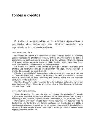 Fontes e créditos
O autor, a organizadora e os editores agradecem a
permissão dos detentores dos direitos autorais para
reproduzir os textos deste volume.
I. O(S) VALOR(ES) DA CIÊNCIA
“Os valores da ciência e a ciência dos valores”: versão editada da Amnesty
Lecture realizada no Sheldonian Theatre, Oxford, em 30 de janeiro de 1997, e
posteriormente publicada como o capítulo 2 de Wes Williams (Org.), The Values
of Science: Oxford Amnesty Lectures 1997, Boulder, Colo., Westview Press,
1998. Reproduzido com permissão de Westview Press.
“Em defesa da ciência: carta aberta ao príncipe Charles”: publicado pela
primeira vez no fórum on-line de John Brockman The Edge, <www.edge.org>, e
em The Observer, 21 de maio de 2000.
“Ciência e sensibilidade”: apresentado pela primeira vez como uma palestra
no Queen Elizabeth Hall, Londres, 24 de março de 1998, e transmitido pela BBC
Radio 3 como parte da série “Sounding the Century: What Will the Twentieth
Century Leave to its Heirs?”.
“Dolittle e Darwin”: versão resumida do texto publicado pela primeira vez em
John Brockman (Org.), When We Were Kids: How a Child Becomes a Scientist,
Londres, Cape, 2004.
II. TODA A SUA GLÓRIA IMPIEDOSA
“‘Mais darwiniano do que Darwin’: os papers Darwin-Wallace”: versão
ligeiramente resumida do discurso feito em 26 de novembro de 2001 na Royal
Academy of Arts, Londres, e publicado em The Linnean, v. 18, pp. 17-24, 2002.
“Darwinismo universal”: versão ligeiramente resumida do discurso feito na
Conferência do Centenário de Darwin, realizada em Cambridge em 1982, e
depois publicado como um capítulo com o mesmo título em D. S. Bendall (Org.),
Evolution from Molecules to Men, Cambridge, Cambridge University Press, 1986.
Reproduzido com permissão.
 