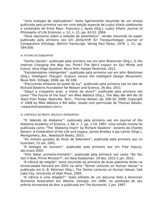 “Uma ecologia de replicadores”: texto ligeiramente resumido de um ensaio
publicado pela primeira vez em uma edição especial de Ludus Vitalis celebrando
o centenário de Ernst Mayr: Francisco J. Ayala (Org.), Ludus Vitalis: Journal of
Philosophy of Life Sciences, v. 12, n. 21, pp. 43-52, 2004.
“Doze equívocos sobre a seleção de parentesco”: versão resumida do paper
publicado pela primeira vez em Zeitschrift für Tierpsychologie: Journal of
Comparative Ethology, Berlim/ Hamburgo, Verlag Paul Parey, 1979, v. 51, pp.
184-200.
III. FUTURO DO SUBJUNTIVO
“Ganho líquido”: publicado pela primeira vez em John Brockman (Org.), Is the
Internet Changing the Way You Think? The Net’s Impact on Our Minds and
Future, série Edge Question, Nova York, Harper Perennial, 2011.
“Extraterrestres inteligentes”: publicado pela primeira vez em John Brockman
(Org.), Intelligent Thought: Science versus the Intelligent Design Movement,
Nova York, Vintage, 2006, pp. 92-106.
“Procurando embaixo do poste de luz”: publicado pela primeira vez no site da
Richard Dawkins Foundation for Reason and Science, 26 dez. 2011.
“Daqui a cinquenta anos: a morte da alma?”: publicado pela primeira vez
como “The Future of the Soul” em Mike Wallace (Org.), The Way We Will Be 50
Years from Today, Nashville, Tenn., Thomas Nelson, pp. 206-10, 2008. Copyright
© 2008 by Mike Wallace e Bill Adler. Usado com permissão de Thomas Nelson,
<www.thomasnelson.com>.
IV. CONTROLE DA MENTE, MALÍCIA E DESNORTEIO
“O ‘Adendo do Alabama’”: publicado pela primeira vez em Journal of the
Alabama Academy of Science, v. 68, n. 1, pp. 1-19, 1997. Uma versão revista foi
publicada como “The ‘Alabama Insert’ by Richard Dawkins”, excerto de Charles
Darwin: A Celebration of His Life and Legacy, James Bradley e Jay Lamar (Orgs.),
Montgomery, Ala., NewSouth Books, 2013.
“Os mísseis guiados do Onze de Setembro”: publicado pela primeira vez no
Guardian, 15 set. 2001.
“A teologia do tsunami”: publicado pela primeira vez em Free Inquiry,
abr./maio 2005.
“Feliz Natal, primeiro-ministro!”: publicado pela primeira vez como “Do You
Get it Now, Prime Minister?”, em New Statesman, 19 dez. 2011-1 jan. 2012.
“A ciência da religião”: texto resumido da primeira de duas palestras feitas na
Universidade Harvard em 2003 na série “Tanner Lectures on Human Values” e
publicado em G. B. Peterson (Org.), The Tanner Lectures on Human Values, Salt
Lake City, University of Utah Press, 2005.
“A ciência é uma religião?”: texto editado de um discurso feito à American
Humanist Association em Atlanta, Georgia, em 1996, na aceitação de seu
prêmio Humanista do Ano, e publicado em The Humanist, 1 jan. 1997.
 