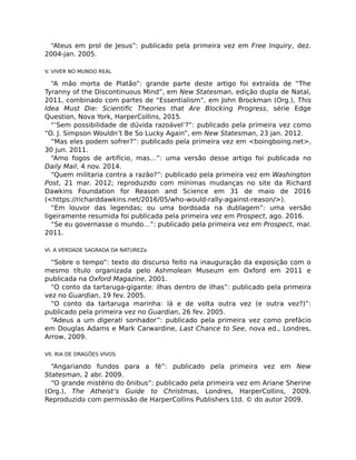 “Ateus em prol de Jesus”: publicado pela primeira vez em Free Inquiry, dez.
2004-jan. 2005.
V. VIVER NO MUNDO REAL
“A mão morta de Platão”: grande parte deste artigo foi extraída de “The
Tyranny of the Discontinuous Mind”, em New Statesman, edição dupla de Natal,
2011, combinado com partes de “Essentialism”, em John Brockman (Org.), This
Idea Must Die: Scientiﬁc Theories that Are Blocking Progress, série Edge
Question, Nova York, HarperCollins, 2015.
“‘Sem possibilidade de dúvida razoável’?”: publicado pela primeira vez como
“O. J. Simpson Wouldn’t Be So Lucky Again”, em New Statesman, 23 jan. 2012.
“Mas eles podem sofrer?”: publicado pela primeira vez em <boingboing.net>,
30 jun. 2011.
“Amo fogos de artifício, mas…”: uma versão desse artigo foi publicada no
Daily Mail, 4 nov. 2014.
“Quem militaria contra a razão?”: publicado pela primeira vez em Washington
Post, 21 mar. 2012; reproduzido com mínimas mudanças no site da Richard
Dawkins Foundation for Reason and Science em 31 de maio de 2016
(<https://richarddawkins.net/2016/05/who-would-rally-against-reason/>).
“Em louvor das legendas; ou uma bordoada na dublagem”: uma versão
ligeiramente resumida foi publicada pela primeira vez em Prospect, ago. 2016.
“Se eu governasse o mundo…”: publicado pela primeira vez em Prospect, mar.
2011.
VI. A VERDADE SAGRADA DA NATUREZa
“Sobre o tempo”: texto do discurso feito na inauguração da exposição com o
mesmo título organizada pelo Ashmolean Museum em Oxford em 2011 e
publicada na Oxford Magazine, 2001.
“O conto da tartaruga-gigante: ilhas dentro de ilhas”: publicado pela primeira
vez no Guardian, 19 fev. 2005.
“O conto da tartaruga marinha: lá e de volta outra vez (e outra vez?)”:
publicado pela primeira vez no Guardian, 26 fev. 2005.
“Adeus a um digerati sonhador”: publicado pela primeira vez como prefácio
em Douglas Adams e Mark Carwardine, Last Chance to See, nova ed., Londres,
Arrow, 2009.
VII. RIA DE DRAGÕES VIVOS
“Angariando fundos para a fé”: publicado pela primeira vez em New
Statesman, 2 abr. 2009.
“O grande mistério do ônibus”: publicado pela primeira vez em Ariane Sherine
(Org.), The Atheist’s Guide to Christmas, Londres, HarperCollins, 2009.
Reproduzido com permissão de HarperCollins Publishers Ltd. © do autor 2009.
 