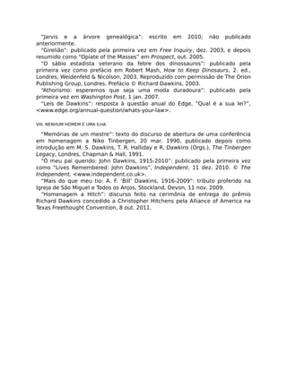 “Jarvis e a árvore genealógica”: escrito em 2010; não publicado
anteriormente.
“Girelião”: publicado pela primeira vez em Free Inquiry, dez. 2003, e depois
resumido como “Opiate of the Masses” em Prospect, out. 2005.
“O sábio estadista veterano da febre dos dinossauros”: publicado pela
primeira vez como prefácio em Robert Mash, How to Keep Dinosaurs, 2. ed.,
Londres, Weidenfeld & Nicolson, 2003. Reproduzido com permissão de The Orion
Publishing Group, Londres. Prefácio © Richard Dawkins, 2003.
“Athorismo: esperemos que seja uma moda duradoura”: publicado pela
primeira vez em Washington Post, 1 jan. 2007.
“Leis de Dawkins”: resposta à questão anual do Edge, “Qual é a sua lei?”,
<www.edge.org/annual-question/whats-your-law>.
VIII. NENHUM HOMEM É UMA ILHA
“Memórias de um mestre”: texto do discurso de abertura de uma conferência
em homenagem a Niko Tinbergen, 20 mar. 1990, publicado depois como
introdução em M. S. Dawkins, T. R. Halliday e R. Dawkins (Orgs.), The Tinbergen
Legacy, Londres, Chapman & Hall, 1991.
“Ó meu pai querido: John Dawkins, 1915-2010”: publicado pela primeira vez
como “Lives Remembered: John Dawkins”, Independent, 11 dez. 2010. © The
Independent, <www.independent.co.uk>.
“Mais do que meu tio: A. F. ‘Bill’ Dawkins, 1916-2009”: tributo proferido na
Igreja de São Miguel e Todos os Anjos, Stockland, Devon, 11 nov. 2009.
“Homenagem a Hitch”: discurso feito na cerimônia de entrega do prêmio
Richard Dawkins concedido a Christopher Hitchens pela Alliance of America na
Texas Freethought Convention, 8 out. 2011.
 