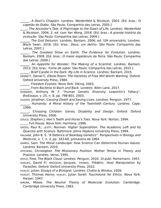 ______. A Devil’s Chaplain. Londres: Weidenfeld & Nicolson, 2003. [Ed. bras.: O
capelão do Diabo. São Paulo: Companhia das Letras, 2005.]
______. The Ancestor’s Tale: A Pilgrimage to the Dawn of Life. Londres: Weidenfeld
& Nicolson, 2004; 2. ed. com Yan Wong, 2016. [Ed. bras.: A grande história da
evolução. São Paulo: Companhia das Letras, 2009.]
______. The God Delusion. Londres: Bantam, 2006; ed. 10o aniversário, Londres:
Black Swan, 2016. [Ed. bras.: Deus, um delírio. São Paulo: Companhia das
Letras, 2007.]
______. The Greatest Show on Earth: The Evidence for Evolution. Londres:
Bantam, 2009. [Ed. bras.: O maior espetáculo da Terra. São Paulo: Companhia
das Letras, 2009.]
______. An Appetite for Wonder: The Making of a Scientist. Londres: Bantam,
2013. [Ed. bras.: Fome de saber. São Paulo: Companhia das Letras, 2015.]
______. Brief Candle in the Dark: My Life in Science. Londres: Bantam, 2015.
DENNETT, Daniel C. Elbow Room: The Varieties of Free Will Worth Wanting. Oxford:
Oxford University Press, 1984.
______. Freedom Evolves. Nova York: Viking, 2003.
______. From Bacteria to Bach and Back. Londres: Allen Lane, 2017.
EDWARDS, Anthony W. F. “Human Genetic Diversity: Lewontin’s Fallacy”.
BioEssays, v. 25, n. 8, pp. 798-801, 2003.
GLOVER, Jonathan. Causing Death and Saving Lives. Londres: Penguin, 1977.
______. Humanity: A Moral History of the Twentieth Century. Londres: Cape,
1999.
______. Choosing Children: Genes, Disability and Design. Oxford: Oxford
University Press, 2006.
GOULD, Stephen J. Hen’s Teeth and Horse’s Toes. Nova York: Norton, 1994.
______. Full House. Nova York: Harmony, 1996.
GROSS, Paul R.; LEVITT, Norman. Higher Superstition: The Academic Left and Its
Quarrels with Science. Baltimore: Johns Hopkins University Press, 1994.
HALDANE, John B. S. “A Defence of Beanbag Genetics”. Perspectives in Biology and
Medicine, v. 7, n. 3, pp. 343-60, primavera de 1964.
HARRIS, Sam. The Moral Landscape: How Science Can Determine Human Values.
Londres: Bantam, 2010.
HITCHENS, Christopher. The Missionary Position: Mother Teresa in Theory and
Practice. Londres: Verso, 1995.
HOYLE, Fred. The Black Cloud. Londres: Penguin, 2010. 1a publ. Heinemann, 1957.
HUGUES, David P.; BRODEUR, Jacques; THOMAS, Frédéric. Host Manipulation by
Parasites. Oxford: Oxford University Press, 2012.
HUXLEY, Julian. Essays of a Biologist. Londres: Chatto & Windus, 1926.
HUXLEY, Thomas Henry; HUXLEY, Julian Sorell. Touchstone for Ethics. Nova York:
Harper, 1947.
KIMURA, Motoo. The Neutral Theory of Molecular Evolution. Cambridge:
Cambridge University Press, 1983.
 