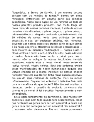 ﬁlogenética, a árvore de Darwin, é um enorme bosque
cerrado com 30 milhões de ramos.26 Somos um broto
minúsculo, entranhado em alguma parte das camadas
superﬁciais. Nosso broto nasce de um raminho ao lado de
nossos parentes grandes primatas, não muito longe do
ramo maior de nossos parentes macacos, à vista de nossos
parentes mais distantes, o primo canguru, o primo polvo, o
primo estaﬁlococo. Ninguém duvida de que todo o resto dos
30 milhões de ramos herda seus atributos de seus
ancestrais e que, por quaisquer critérios, nós, humanos,
devemos aos nossos ancestrais grande parte do que somos
e da nossa aparência. Herdamos de nossos antepassados —
com maiores ou menores modiﬁcações — nossos ossos e
olhos, orelhas e coxas e até, é difícil duvidar, nossos desejos
e medos. Parece não haver razão, a priori, para que o
mesmo não se aplique às nossas faculdades mentais
superiores, nossas artes e nossa moral, nosso senso de
justiça natural, nossos valores. Será que podemos excluir
essas manifestações de nobre humanidade daquilo que
Darwin chamou de a marca indelével de nossas origens
humildes? Ou será que Darwin tinha razão quando observou
em um de seus cadernos de anotação, mais ou menos
informalmente, “aquele que entender o babuíno fará mais
para a metafísica do que Locke”? Não tentarei analisar a
literatura, porém a questão da evolução darwiniana dos
valores e da moral já foi discutida frequentemente e com
abrangência.
Eis a lógica fundamental do darwinismo. Todo mundo tem
ancestrais, mas nem todo mundo tem descendentes. Todos
nós herdamos os genes para ser um ancestral, à custa dos
genes para não conseguir ser um ancestral. Ser ancestral é
o supremo valor darwiniano. Em um mundo puramente
 