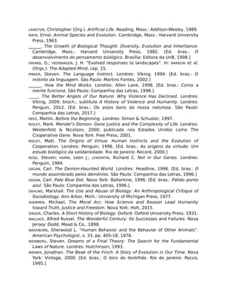 LANGTON, Christopher (Org.). Artiﬁcial Life. Reading, Mass.: Addison-Wesley, 1989.
MAYR, Ernst. Animal Species and Evolution. Cambridge, Mass.: Harvard University
Press, 1963.
______. The Growth of Biological Thought: Diversity, Evolution and Inheritance.
Cambridge, Mass.: Harvard University Press, 1982. [Ed. bras.: O
desenvolvimento do pensamento biológico. Brasília: Editora da UnB, 1998.]
ORIANS, G.; HEERWAGEN, J. H. “Evolved responses to landscapes”. In: BARKOW et al.
(Orgs.). The Adapted Mind, cap. 15.
PINKER, Steven. The Language Instinct. Londres: Viking, 1994. [Ed. bras.: O
instinto da linguagem. São Paulo: Martins Fontes, 2002.]
______. How the Mind Works. Londres: Allen Lane, 1998. [Ed. bras.: Como a
mente funciona. São Paulo: Companhia das Letras, 1998.]
______. The Better Angels of Our Nature: Why Violence Has Declined. Londres:
Viking, 2009; broch., subtítulo A History of Violence and Humanity. Londres:
Penguin, 2012. [Ed. bras.: Os anjos bons da nossa natureza. São Paulo:
Companhia das Letras, 2017.]
REES, Martin. Before the Beginning. Londres: Simon & Schuster, 1997.
RIDLEY, Mark. Mendel’s Demon: Gene Justice and the Complexity of Life. Londres:
Weidenfeld & Nicolson, 2000; publicado nos Estados Unidos como The
Cooperative Gene. Nova York: Free Press, 2001.
RIDLEY, Matt. The Origins of Virtue: Human Instincts and the Evolution of
Cooperation. Londres: Penguin, 1996. [Ed. bras.: As origens da virtude: Um
estudo biológico da solidariedade. Rio de Janeiro: Record, 2000.]
ROSE, Steven; KAMIN, Leon J.; LEWONTIN, Richard C. Not in Our Genes. Londres:
Penguin, 1984.
SAGAN, Carl. The Demon-Haunted World. Londres: Headline, 1996. [Ed. bras.: O
mundo assombrado pelos demônios. São Paulo: Companhia das Letras, 1996.]
SAGAN, Carl. Pale Blue Dot. Nova York: Ballantine, 1996. [Ed. bras.: Pálido ponto
azul. São Paulo: Companhia das Letras, 1996.]
SAHLINS, Marshall. The Use and Abuse of Biology: An Anthropological Critique of
Sociobiology. Ann Arbor, Mich.: University of Michigan Press, 1977.
SHERMER, Michael. The Moral Arc: How Science and Reason Lead Humanity
toward Truth, Justice and Freedom. Nova York: Holt, 2015.
SINGER, Charles. A Short History of Biology. Oxford: Oxford University Press, 1931.
WALLACE, Alfred Russel. The Wonderful Century: Its Successes and Failures. Nova
Jersey: Dodd, Mead & Co., 1898.
WASHBURN, Sherwood L. “Human Behavior and the Behavior of Other Animals”.
American Psychologist, v. 33, pp. 405-18, 1978.
WEINBERG, Steven. Dreams of a Final Theory: The Search for the Fundamental
Laws of Nature. Londres: Hutchinson, 1993.
WEINER, Jonathan. The Beak of the Finch: A Story of Evolution in Our Time. Nova
York: Vintage, 2000. [Ed. bras.: O bico do tentilhão. Rio de Janeiro: Rocco,
1995.]
 