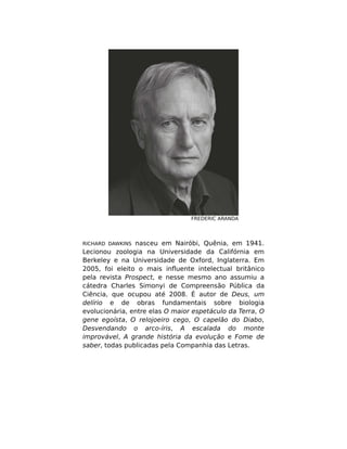 FREDERIC ARANDA
RICHARD DAWKINS nasceu em Nairóbi, Quênia, em 1941.
Lecionou zoologia na Universidade da Califórnia em
Berkeley e na Universidade de Oxford, Inglaterra. Em
2005, foi eleito o mais inﬂuente intelectual britânico
pela revista Prospect, e nesse mesmo ano assumiu a
cátedra Charles Simonyi de Compreensão Pública da
Ciência, que ocupou até 2008. É autor de Deus, um
delírio e de obras fundamentais sobre biologia
evolucionária, entre elas O maior espetáculo da Terra, O
gene egoísta, O relojoeiro cego, O capelão do Diabo,
Desvendando o arco-íris, A escalada do monte
improvável, A grande história da evolução e Fome de
saber, todas publicadas pela Companhia das Letras.
 