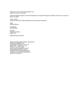 Copyright © 2017 by Richard Dawkins Ltd.
Todos os direitos reservados.
Graﬁa atualizada segundo o Acordo Ortográﬁco da Língua Portuguesa de 1990, que entrou em vigor no
Brasil em 2009.
Título original
Science in the Soul: Selected Writings of a Passionate Rationalist
Capa
Rodrigo Maroja
Preparação
Andréa Bruno
Revisão
Angela das Neves
Isabel Cury
ISBN 978-85-545-1194-4
Todos os direitos desta edição reservados à
EDITORA SCHWARCZ S.A.
Rua Bandeira Paulista, 702, cj. 32
04532-002 — São Paulo — SP
Telefone: (11) 3707-3500
www.companhiadasletras.com.br
www.blogdacompanhia.com.br
facebook.com/companhiadasletras
instagram.com/companhiadasletras
twitter.com/cialetras
 