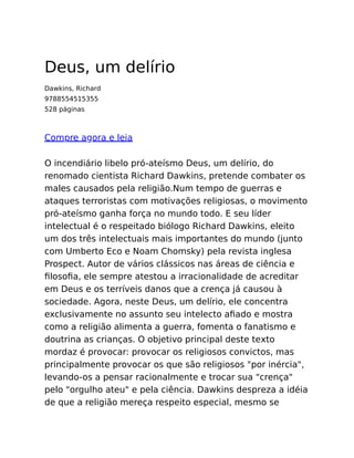 Deus, um delírio
Dawkins, Richard
9788554515355
528 páginas
Compre agora e leia
O incendiário libelo pró-ateísmo Deus, um delírio, do
renomado cientista Richard Dawkins, pretende combater os
males causados pela religião.Num tempo de guerras e
ataques terroristas com motivações religiosas, o movimento
pró-ateísmo ganha força no mundo todo. E seu líder
intelectual é o respeitado biólogo Richard Dawkins, eleito
um dos três intelectuais mais importantes do mundo (junto
com Umberto Eco e Noam Chomsky) pela revista inglesa
Prospect. Autor de vários clássicos nas áreas de ciência e
ﬁlosoﬁa, ele sempre atestou a irracionalidade de acreditar
em Deus e os terríveis danos que a crença já causou à
sociedade. Agora, neste Deus, um delírio, ele concentra
exclusivamente no assunto seu intelecto aﬁado e mostra
como a religião alimenta a guerra, fomenta o fanatismo e
doutrina as crianças. O objetivo principal deste texto
mordaz é provocar: provocar os religiosos convictos, mas
principalmente provocar os que são religiosos "por inércia",
levando-os a pensar racionalmente e trocar sua "crença"
pelo "orgulho ateu" e pela ciência. Dawkins despreza a idéia
de que a religião mereça respeito especial, mesmo se
 