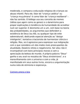 moderada, e compara a educação religiosa de crianças ao
abuso infantil. Para ele, falar de "criança católica" ou
"criança muçulmana" é como falar de "criança neoliberal" -
não faz sentido. O biólogo usa seu conceito de memes
(idéias que agem como os genes) e o darwinismo para
propor explicações à tendência da humanidade de acreditar
num ser superior. E desmonta um a um, com base na teoria
das probabilidades, os argumentos que defendem a
existência de Deus (ou Alá, ou qualquer tipo de ente
sobrenatural), dedicando especial atenção ao "design
inteligente", tentativa criacionista de harmonizar ciência e
religião. Mas, se é agressivo para expressar sua indignação
com o que considera um dos males mais preocupantes da
atualidade, Dawkins refuta o negativismo. Ser ateu não é
incompatível com bons princípios morais e com a
apreciação da beleza do mundo. A própria palavra "Deus"
ganha o seu aval na ressalva do "Deus einsteiniano", e o
maravilhamento com o universo e com a vida, já
manifestado em seus outros livros, encerra a argumentação
numa nota de otimismo e esperança.
Compre agora e leia
 