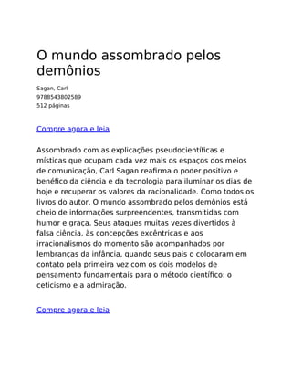 O mundo assombrado pelos
demônios
Sagan, Carl
9788543802589
512 páginas
Compre agora e leia
Assombrado com as explicações pseudocientíﬁcas e
místicas que ocupam cada vez mais os espaços dos meios
de comunicação, Carl Sagan reaﬁrma o poder positivo e
benéﬁco da ciência e da tecnologia para iluminar os dias de
hoje e recuperar os valores da racionalidade. Como todos os
livros do autor, O mundo assombrado pelos demônios está
cheio de informações surpreendentes, transmitidas com
humor e graça. Seus ataques muitas vezes divertidos à
falsa ciência, às concepções excêntricas e aos
irracionalismos do momento são acompanhados por
lembranças da infância, quando seus pais o colocaram em
contato pela primeira vez com os dois modelos de
pensamento fundamentais para o método cientíﬁco: o
ceticismo e a admiração.
Compre agora e leia
 