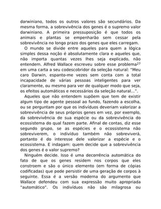 darwiniano, todos os outros valores são secundários. Da
mesma forma, a sobrevivência dos genes é o supremo valor
darwiniano. A primeira pressuposição é que todos os
animais e plantas se empenharão sem cessar pela
sobrevivência no longo prazo dos genes que eles carregam.
O mundo se divide entre aqueles para quem a lógica
simples dessa noção é absolutamente clara e aqueles que,
não importa quantas vezes lhes seja explicado, não
entendem. Alfred Wallace escreveu sobre esse problema27
em uma carta a seu codescobridor da seleção natural: “Meu
caro Darwin, espanto-me vezes sem conta com a total
incapacidade de várias pessoas inteligentes para ver
claramente, ou mesmo para ver de qualquer modo que seja,
os efeitos automáticos e necessários da seleção natural…”.
Aqueles que não entendem supõem que tem de existir
algum tipo de agente pessoal ao fundo, fazendo a escolha,
ou se perguntam por que os indivíduos deveriam valorizar a
sobrevivência de seus próprios genes em vez, por exemplo,
da sobrevivência de sua espécie ou da sobrevivência do
ecossistema do qual fazem parte. Aﬁnal de contas, diz esse
segundo grupo, se as espécies e o ecossistema não
sobreviverem, o indivíduo também não sobreviverá,
portanto é do interesse dele valorizar a espécie e o
ecossistema. E indagam: quem decide que a sobrevivência
dos genes é o valor supremo?
Ninguém decide. Isso é uma decorrência automática do
fato de que os genes residem nos corpos que eles
constroem e são o único elemento (em forma de cópias
codiﬁcadas) que pode persistir de uma geração de corpos à
seguinte. Essa é a versão moderna do argumento que
Wallace defendeu com sua expressão muito apropriada
“automático”. Os indivíduos não são milagrosa ou
 