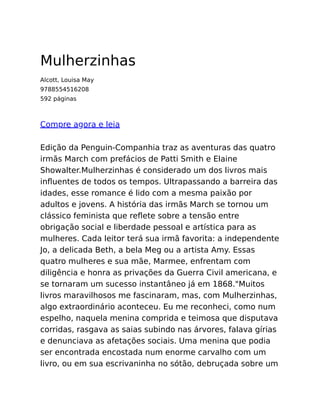 Mulherzinhas
Alcott, Louisa May
9788554516208
592 páginas
Compre agora e leia
Edição da Penguin-Companhia traz as aventuras das quatro
irmãs March com prefácios de Patti Smith e Elaine
Showalter.Mulherzinhas é considerado um dos livros mais
inﬂuentes de todos os tempos. Ultrapassando a barreira das
idades, esse romance é lido com a mesma paixão por
adultos e jovens. A história das irmãs March se tornou um
clássico feminista que reﬂete sobre a tensão entre
obrigação social e liberdade pessoal e artística para as
mulheres. Cada leitor terá sua irmã favorita: a independente
Jo, a delicada Beth, a bela Meg ou a artista Amy. Essas
quatro mulheres e sua mãe, Marmee, enfrentam com
diligência e honra as privações da Guerra Civil americana, e
se tornaram um sucesso instantâneo já em 1868."Muitos
livros maravilhosos me fascinaram, mas, com Mulherzinhas,
algo extraordinário aconteceu. Eu me reconheci, como num
espelho, naquela menina comprida e teimosa que disputava
corridas, rasgava as saias subindo nas árvores, falava gírias
e denunciava as afetações sociais. Uma menina que podia
ser encontrada encostada num enorme carvalho com um
livro, ou em sua escrivaninha no sótão, debruçada sobre um
 