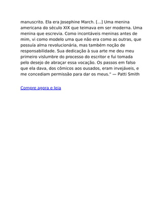 manuscrito. Ela era Josephine March. [...] Uma menina
americana do século XIX que teimava em ser moderna. Uma
menina que escrevia. Como incontáveis meninas antes de
mim, vi como modelo uma que não era como as outras, que
possuía alma revolucionária, mas também noção de
responsabilidade. Sua dedicação à sua arte me deu meu
primeiro vislumbre do processo do escritor e fui tomada
pelo desejo de abraçar essa vocação. Os passos em falso
que ela dava, dos cômicos aos ousados, eram invejáveis, e
me concediam permissão para dar os meus." — Patti Smith
Compre agora e leia
 