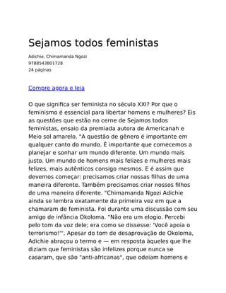 Sejamos todos feministas
Adichie, Chimamanda Ngozi
9788543801728
24 páginas
Compre agora e leia
O que signiﬁca ser feminista no século XXI? Por que o
feminismo é essencial para libertar homens e mulheres? Eis
as questões que estão no cerne de Sejamos todos
feministas, ensaio da premiada autora de Americanah e
Meio sol amarelo. "A questão de gênero é importante em
qualquer canto do mundo. É importante que comecemos a
planejar e sonhar um mundo diferente. Um mundo mais
justo. Um mundo de homens mais felizes e mulheres mais
felizes, mais autênticos consigo mesmos. E é assim que
devemos começar: precisamos criar nossas ﬁlhas de uma
maneira diferente. Também precisamos criar nossos ﬁlhos
de uma maneira diferente. "Chimamanda Ngozi Adichie
ainda se lembra exatamente da primeira vez em que a
chamaram de feminista. Foi durante uma discussão com seu
amigo de infância Okoloma. "Não era um elogio. Percebi
pelo tom da voz dele; era como se dissesse: 'Você apoia o
terrorismo!'". Apesar do tom de desaprovação de Okoloma,
Adichie abraçou o termo e — em resposta àqueles que lhe
diziam que feministas são infelizes porque nunca se
casaram, que são "anti-africanas", que odeiam homens e
 