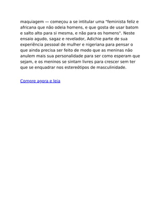 maquiagem — começou a se intitular uma "feminista feliz e
africana que não odeia homens, e que gosta de usar batom
e salto alto para si mesma, e não para os homens". Neste
ensaio agudo, sagaz e revelador, Adichie parte de sua
experiência pessoal de mulher e nigeriana para pensar o
que ainda precisa ser feito de modo que as meninas não
anulem mais sua personalidade para ser como esperam que
sejam, e os meninos se sintam livres para crescer sem ter
que se enquadrar nos estereótipos de masculinidade.
Compre agora e leia
 