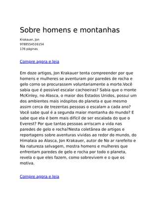 Sobre homens e montanhas
Krakauer, Jon
9788554516154
176 páginas
Compre agora e leia
Em doze artigos, Jon Krakauer tenta compreender por que
homens e mulheres se aventuram por paredes de rocha e
gelo como se procurassem voluntariamente a morte.Você
sabia que é possível escalar cachoeiras? Sabia que o monte
McKinley, no Alasca, o maior dos Estados Unidos, possui um
dos ambientes mais inóspitos do planeta e que mesmo
assim cerca de trezentas pessoas o escalam a cada ano?
Você sabe qual é a segunda maior montanha do mundo? E
sabe que ela é bem mais difícil de ser escalada do que o
Everest? Por que tantas pessoas arriscam a vida nas
paredes de gelo e rocha?Nesta coletânea de artigos e
reportagens sobre aventuras vividas ao redor do mundo, do
Himalaia ao Alasca, Jon Krakauer, autor de No ar rarefeito e
Na natureza selvagem, mostra homens e mulheres que
enfrentam paredes de gelo e rocha por todo o planeta,
revela o que eles fazem, como sobrevivem e o que os
motiva.
Compre agora e leia
 