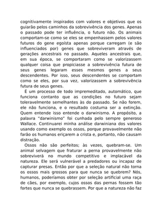 cognitivamente inspirados com valores e objetivos que os
guiarão pelos caminhos da sobrevivência dos genes. Apenas
o passado pode ter inﬂuência, o futuro não. Os animais
comportam-se como se eles se empenhassem pelos valores
futuros do gene egoísta apenas porque carregam (e são
inﬂuenciados por) genes que sobreviveram através de
gerações ancestrais no passado. Aqueles ancestrais que,
em sua época, se comportaram como se valorizassem
qualquer coisa que propiciasse a sobrevivência futura de
seus genes legaram esses mesmos genes a seus
descendentes. Por isso, seus descendentes se comportam
como se eles, por sua vez, valorizassem a sobrevivência
futura de seus genes.
É um processo de todo impremeditado, automático, que
funciona contanto que as condições no futuro sejam
toleravelmente semelhantes às do passado. Se não forem,
ele não funciona, e o resultado costuma ser a extinção.
Quem entende isso entende o darwinismo. A propósito, a
palavra “darwinismo” foi cunhada pelo sempre generoso
Wallace. Continuarei minha análise darwiniana dos valores
usando como exemplo os ossos, porque provavelmente não
farão os humanos eriçarem a crista e, portanto, não causam
distração.
Ossos não são perfeitos; às vezes, quebram-se. Um
animal selvagem que fraturar a perna provavelmente não
sobreviverá no mundo competitivo e implacável da
natureza. Ele será vulnerável a predadores ou incapaz de
capturar presas. Então por que a seleção natural não torna
os ossos mais grossos para que nunca se quebrem? Nós,
humanos, poderíamos obter por seleção artiﬁcial uma raça
de cães, por exemplo, cujos ossos das pernas fossem tão
fortes que nunca se quebrassem. Por que a natureza não faz
 