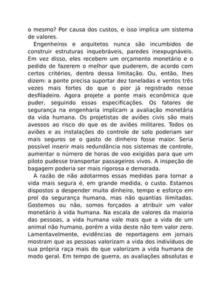 o mesmo? Por causa dos custos, e isso implica um sistema
de valores.
Engenheiros e arquitetos nunca são incumbidos de
construir estruturas inquebráveis, paredes inexpugnáveis.
Em vez disso, eles recebem um orçamento monetário e o
pedido de fazerem o melhor que puderem, de acordo com
certos critérios, dentro dessa limitação. Ou, então, lhes
dizem: a ponte precisa suportar dez toneladas e ventos três
vezes mais fortes do que o pior já registrado nesse
desﬁladeiro. Agora projete a ponte mais econômica que
puder, seguindo essas especiﬁcações. Os fatores de
segurança na engenharia implicam a avaliação monetária
da vida humana. Os projetistas de aviões civis são mais
avessos ao risco do que os de aviões militares. Todos os
aviões e as instalações do controle de solo poderiam ser
mais seguros se o gasto de dinheiro fosse maior. Seria
possível inserir mais redundância nos sistemas de controle,
aumentar o número de horas de voo exigidas para que um
piloto pudesse transportar passageiros vivos. A inspeção de
bagagem poderia ser mais rigorosa e demorada.
A razão de não adotarmos essas medidas para tornar a
vida mais segura é, em grande medida, o custo. Estamos
dispostos a despender muito dinheiro, tempo e esforço em
prol da segurança humana, mas não quantias ilimitadas.
Gostemos ou não, somos forçados a atribuir um valor
monetário à vida humana. Na escala de valores da maioria
das pessoas, a vida humana vale mais que a vida de um
animal não humano, porém a vida deste não tem valor zero.
Lamentavelmente, evidências de reportagens em jornais
mostram que as pessoas valorizam a vida dos indivíduos de
sua própria raça mais do que valorizam a vida humana de
modo geral. Em tempo de guerra, as avaliações absolutas e
 
