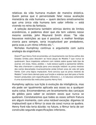 relativas da vida humana mudam de maneira drástica.
Quem pensa que é perversidade falar nessa avaliação
monetária da vida humana — quem declara emotivamente
que uma única vida humana tem valor inﬁnito — está
vivendo no reino da fantasia.
A seleção darwiniana também otimiza dentro de limites
econômicos, e podemos dizer que ela tem valores nesse
mesmo sentido. John Maynard Smith disse: “Se não
houvesse restrições ao que é possível, o melhor fenótipo
viveria para sempre, seria incapturável por predadores,
poria ovos a um ritmo inﬁnito etc.”.
Nicholas Humphrey continua o argumento com outra
analogia da engenharia.
Dizem28 que Henry Ford encomendou um levantamento nos ferros-velhos dos
Estados Unidos para descobrir se havia peças do Modelo T que nunca se
quebravam. Seus inspetores voltaram com relatos sobre quase todo tipo de
avarias: em eixos, freios, pistões — tudo estava sujeito a apresentar defeito.
Mas eles chamaram a atenção para uma exceção notável: os pinos mestres
dos carros descartados invariavelmente ainda tinham anos de vida útil pela
frente. Com uma lógica implacável, Ford concluiu que os pinos mestres do
Modelo T eram bons demais para sua função e ordenou que dali para a frente
fossem produzidos com especiﬁcações inferiores […]. A natureza certamente
é uma economista tão meticulosa quanto Henry Ford.
Humphrey aplicou sua lição à evolução da inteligência, mas
ela pode ser igualmente aplicada aos ossos ou a qualquer
outra coisa. Encomendemos um levantamento das carcaças
de gibões para saber se existem ossos que nunca se
quebram. Constataremos que todos os ossos sofrem fratura
em algum momento, com uma notável exceção: digamos (é
implausível) que o fêmur (o osso da coxa) nunca se quebra.
Henry Ford não teria dúvida: no futuro, o fêmur teria de ser
construído segundo especiﬁcações inferiores.
 