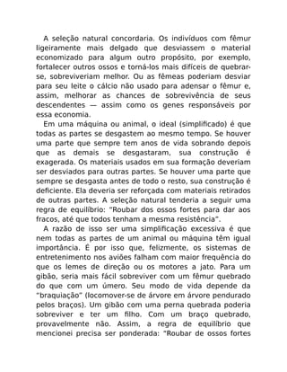 A seleção natural concordaria. Os indivíduos com fêmur
ligeiramente mais delgado que desviassem o material
economizado para algum outro propósito, por exemplo,
fortalecer outros ossos e torná-los mais difíceis de quebrar-
se, sobreviveriam melhor. Ou as fêmeas poderiam desviar
para seu leite o cálcio não usado para adensar o fêmur e,
assim, melhorar as chances de sobrevivência de seus
descendentes — assim como os genes responsáveis por
essa economia.
Em uma máquina ou animal, o ideal (simpliﬁcado) é que
todas as partes se desgastem ao mesmo tempo. Se houver
uma parte que sempre tem anos de vida sobrando depois
que as demais se desgastaram, sua construção é
exagerada. Os materiais usados em sua formação deveriam
ser desviados para outras partes. Se houver uma parte que
sempre se desgasta antes de todo o resto, sua construção é
deﬁciente. Ela deveria ser reforçada com materiais retirados
de outras partes. A seleção natural tenderia a seguir uma
regra de equilíbrio: “Roubar dos ossos fortes para dar aos
fracos, até que todos tenham a mesma resistência”.
A razão de isso ser uma simpliﬁcação excessiva é que
nem todas as partes de um animal ou máquina têm igual
importância. É por isso que, felizmente, os sistemas de
entretenimento nos aviões falham com maior frequência do
que os lemes de direção ou os motores a jato. Para um
gibão, seria mais fácil sobreviver com um fêmur quebrado
do que com um úmero. Seu modo de vida depende da
“braquiação” (locomover-se de árvore em árvore pendurado
pelos braços). Um gibão com uma perna quebrada poderia
sobreviver e ter um ﬁlho. Com um braço quebrado,
provavelmente não. Assim, a regra de equilíbrio que
mencionei precisa ser ponderada: “Roubar de ossos fortes
 