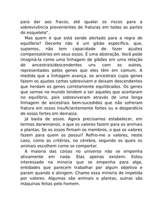 para dar aos fracos, até igualar os riscos para a
sobrevivência provenientes de fraturas em todas as partes
do esqueleto”.
Mas quem é que está sendo alertado para a regra de
equilíbrio? Decerto não é um gibão especíﬁco, que,
supomos, não tem capacidade de fazer ajustes
compensatórios em seus ossos. É uma abstração. Você pode
imaginá-la como uma linhagem de gibões em uma relação
de ancestrais/descendentes uns com os outros,
representados pelos genes que eles têm em comum. À
medida que a linhagem avança, os ancestrais cujos genes
fazem os ajustes certos sobrevivem e deixam descendentes
que herdam os genes corretamente equilibrados. Os genes
que vemos no mundo tendem a ser aqueles que acertaram
no equilíbrio, pois sobreviveram através de uma longa
linhagem de ancestrais bem-sucedidos que não sofreram
fratura em ossos insuﬁcientemente fortes ou o desperdício
de ossos fortes em demasia.
Já basta de ossos. Agora precisamos estabelecer, em
termos darwinianos, o que os valores fazem para os animais
e plantas. Se os ossos ﬁrmam os membros, o que os valores
fazem para quem os possui? Reﬁro-me a valores, neste
caso, como os critérios, no cérebro, segundo os quais os
animais escolhem como se comportar.
A maioria das coisas no universo não se empenha
ativamente em nada. Elas apenas existem. Estou
interessado na minoria que se empenha para algo,
entidades que parecem trabalhar por algum objetivo e
param quando o atingem. Chamo essa minoria de impelida
por valores. Algumas são animais e plantas, outras são
máquinas feitas pelo homem.
 