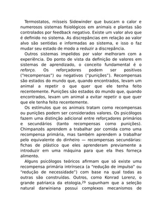Termostatos, mísseis Sidewinder que buscam o calor e
numerosos sistemas ﬁsiológicos em animais e plantas são
controlados por feedback negativo. Existe um valor alvo que
é deﬁnido no sistema. As discrepâncias em relação ao valor
alvo são sentidas e informadas ao sistema, e isso o faz
mudar seu estado de modo a reduzir a discrepância.
Outros sistemas impelidos por valor melhoram com a
experiência. Do ponto de vista da deﬁnição de valores em
sistemas de aprendizado, o conceito fundamental é o
reforço. Os reforçadores podem ser positivos
(“recompensas”) ou negativos (“punições”). Recompensas
são estados do mundo que, quando encontrados, levam um
animal a repetir o que quer que ele tenha feito
recentemente. Punições são estados do mundo que, quando
encontrados, levam um animal a evitar repetir o que quer
que ele tenha feito recentemente.
Os estímulos que os animais tratam como recompensas
ou punições podem ser considerados valores. Os psicólogos
fazem uma distinção adicional entre reforçadores primários
e secundários (tanto recompensas como punições).
Chimpanzés aprendem a trabalhar por comida como uma
recompensa primária, mas também aprendem a trabalhar
pelo equivalente do dinheiro — recompensas secundárias:
ﬁchas de plástico que eles aprenderam previamente a
introduzir em uma máquina para que ela lhes forneça
alimento.
Alguns psicólogos teóricos aﬁrmam que só existe uma
recompensa primária intrínseca (a “redução de impulso” ou
“redução de necessidade”) com base na qual todas as
outras são construídas. Outros, como Konrad Lorenz, o
grande patriarca da etologia,29 supunham que a seleção
natural darwiniana possui complexos mecanismos de
 