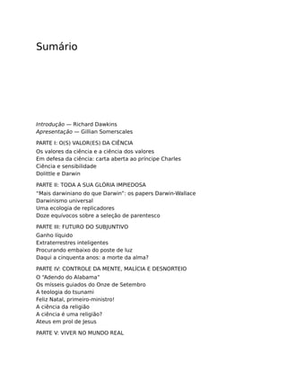 Sumário
Introdução — Richard Dawkins
Apresentação — Gillian Somerscales
PARTE I: O(S) VALOR(ES) DA CIÊNCIA
Os valores da ciência e a ciência dos valores
Em defesa da ciência: carta aberta ao príncipe Charles
Ciência e sensibilidade
Dolittle e Darwin
PARTE II: TODA A SUA GLÓRIA IMPIEDOSA
“Mais darwiniano do que Darwin”: os papers Darwin-Wallace
Darwinismo universal
Uma ecologia de replicadores
Doze equívocos sobre a seleção de parentesco
PARTE III: FUTURO DO SUBJUNTIVO
Ganho líquido
Extraterrestres inteligentes
Procurando embaixo do poste de luz
Daqui a cinquenta anos: a morte da alma?
PARTE IV: CONTROLE DA MENTE, MALÍCIA E DESNORTEIO
O “Adendo do Alabama”
Os mísseis guiados do Onze de Setembro
A teologia do tsunami
Feliz Natal, primeiro-ministro!
A ciência da religião
A ciência é uma religião?
Ateus em prol de Jesus
PARTE V: VIVER NO MUNDO REAL
 