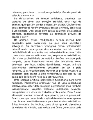 palavras, para Lorenz, os valores primários têm de provir de
seleção darwiniana.
Se dispusermos de tempo suﬁciente, devemos ser
capazes de obter, por seleção artiﬁcial, uma raça de
animais que gostam de dor e detestam prazer. Obviamente,
pelas deﬁnições recém-evoluídas desses animais, essa frase
é um oximoro. Direi então com outras palavras: pela seleção
artiﬁcial, poderíamos reverter as deﬁnições prévias de
prazer e dor.30
Os animais assim modiﬁcados seriam menos bem
equipados para sobreviver do que seus ancestrais
selvagens. Os ancestrais selvagens foram selecionados
naturalmente para gostar dos estímulos que têm maior
probabilidade de aumentar sua sobrevivência e para tratar
como dolorosos os estímulos que, segundo as estatísticas,
têm maior probabilidade de matá-los. Lesões no corpo, pele
rompida, ossos fraturados: todos são percebidos como
dolorosos, por boas razões darwinianas. Nossos animais
selecionados artiﬁcialmente gostariam de ter a pele
rompida, se esforçariam para fraturar os próprios ossos e se
exporiam com prazer a uma temperatura tão alta ou tão
baixa que poriam em risco sua sobrevivência.
Uma seleção artiﬁcial semelhante funcionaria para seres
humanos. Poderíamos promover não só uma reprodução
seletiva para obter determinadas preferências mas também
insensibilidade, simpatia, lealdade, indolência, devoção,
mesquinhez e a ética de trabalho protestante. Essa é uma
aﬁrmação menos radical do que parece, pois os genes não
ﬁxam o comportamento de modo determinista, mas apenas
contribuem quantitativamente para tendências estatísticas.
E isso também não implica, como vimos quando discutimos
os valores da ciência, que exista um único gene para cada
 