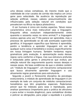 uma dessas coisas complexas, do mesmo modo que a
viabilidade de criar cavalos de corrida não implica um único
gene para velocidade. Na ausência da reprodução por
seleção artiﬁcial, nossos valores presumivelmente são
inﬂuenciados pela seleção natural em condições que
prevaleciam na África na época plistocênica.
O ser humano é único em muitos aspectos. Talvez nossa
característica única mais indiscutível seja a linguagem.
Enquanto olhos evoluíram independentemente entre
quarenta e sessenta vezes no reino animal,31 a linguagem
evoluiu apenas uma vez.32 Ela parece ser aprendida, mas o
processo de aprendizado se dá sob acentuada supervisão
genética. A linguagem especíﬁca que falamos é aprendida,
porém a tendência a aprender linguagem em vez de
qualquer outra coisa é hereditária e evoluiu especiﬁcamente
em nossa linhagem humana. Também herdamos regras
gramaticais pela evolução. A apresentação exata dessas
regras varia conforme a língua, mas sua estrutura profunda
é estipulada pelos genes e presume-se que evoluiu por
seleção natural tão seguramente quanto nossos desejos e
nossos ossos. Há boas evidências de que o cérebro contém
um “módulo de linguagem”, um mecanismo computacional
que busca ativamente aprender linguagem e usa
ativamente regras gramaticais para estruturá-la.
Segundo a jovem e ﬂorescente disciplina da psicologia
evolucionária, o módulo de aprendizado de linguagem é um
exemplo de todo um conjunto de módulos computacionais
hereditários que têm propósitos especiais. Poderíamos
prever que há módulos para sexo e reprodução, para
analisar parentesco (importante para a prática do altruísmo
e para evitar o incesto disgênico), para contabilizar dívidas
e policiar as obrigações, para julgar a equidade e a justiça
 