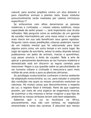 natural, para acertar projéteis contra um alvo distante e
para classiﬁcar animais e plantas úteis. Esses módulos
presumivelmente serão mediados por valores intrínsecos
especíﬁcos.33
Se enfocarmos com olhos darwinianos as pessoas
modernas e civilizadas — nossos valores estéticos, nossa
capacidade de sentir prazer —, será importante usar óculos
reﬁnados. Não pergunte como as ambições de um gerente
de escalão intermediário por uma mesa maior e um tapete
mais macio em sua sala beneﬁciam seus genes egoístas.
Pergunte como essas predileções urbanas poderiam nascer
de um módulo mental que foi selecionado para fazer
alguma outra coisa, em outro tempo e em outro lugar. No
lugar do tapete do escritório, talvez (e estou dizendo talvez)
pudéssemos ver peles de animais, macias e quentinhas,
cuja posse anuncia o êxito do caçador. Toda a arte de
aplicar o pensamento darwiniano ao ser humano moderno e
domesticado está em discernir as regras corretas para
reescrever. Pegue a sua questão sobre as peculiaridades do
ser humano urbano e civilizado e reescreva-a para meio
milhão de anos atrás e para as planícies africanas.
Os psicólogos evolucionários cunharam o termo ambiente
da adaptação evolucionária, ou AAE, para estudar o conjunto
das condições nas quais os nossos ancestrais evoluíram na
natureza. Há muitas coisas que desconhecemos a respeito
do AAE; o registro fóssil é limitado. Parte do que supomos
provém, por meio de uma espécie de engenharia reversa,
de examinar a nós mesmos e tentar imaginar a que tipo de
ambiente os nossos atributos teriam sido bem-adaptados.
Sabemos que o AAE se localizava na África;
provavelmente, mas não com certeza, na vegetação
emaranhada e baixa das savanas. É plausível que nossos
 