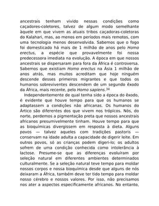 ancestrais tenham vivido nessas condições como
caçadores-coletores, talvez de algum modo semelhante
àquele em que vivem as atuais tribos caçadoras-coletoras
do Kalahari, mas, ao menos em períodos mais remotos, com
uma tecnologia menos desenvolvida. Sabemos que o fogo
foi domesticado há mais de 1 milhão de anos pelo Homo
erectus, a espécie que provavelmente foi nossa
predecessora imediata na evolução. A época em que nossos
ancestrais se dispersaram para fora da África é controversa.
Sabemos que existiam Homo erectus na Ásia 1 milhão de
anos atrás, mas muitos acreditam que hoje ninguém
descende desses primeiros migrantes e que todos os
humanos sobreviventes descendem de um segundo êxodo
da África, mais recente, pelo Homo sapiens.34
Independentemente de qual tenha sido a época do êxodo,
é evidente que houve tempo para que os humanos se
adaptassem a condições não africanas. Os humanos do
Ártico são diferentes dos que vivem nos trópicos. Nós, do
norte, perdemos a pigmentação preta que nossos ancestrais
africanos presumivelmente tinham. Houve tempo para que
as bioquímicas divergissem em resposta à dieta. Alguns
povos — talvez aqueles com tradições pastoris —
conservam na idade adulta a capacidade de digerir leite. Em
outros povos, só as crianças podem digeri-lo; os adultos
sofrem de uma condição conhecida como intolerância à
lactose. Presume-se que as diferenças evoluíram por
seleção natural em diferentes ambientes determinados
culturalmente. Se a seleção natural teve tempo para moldar
nossos corpos e nossa bioquímica desde que alguns de nós
deixaram a África, também deve ter tido tempo para moldar
nosso cérebro e nossos valores. Por isso, não precisamos
nos ater a aspectos especiﬁcamente africanos. No entanto,
 