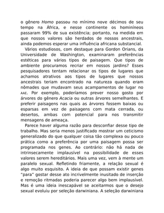 o gênero Homo passou no mínimo nove décimos de seu
tempo na África, e nesse continente os hominíneos
passaram 99% de sua existência; portanto, na medida em
que nossos valores são herdados de nossos ancestrais,
ainda podemos esperar uma inﬂuência africana substancial.
Vários estudiosos, com destaque para Gordon Orians, da
Universidade de Washington, examinaram preferências
estéticas para vários tipos de paisagem. Que tipos de
ambiente procuramos recriar em nossos jardins? Esses
pesquisadores tentam relacionar os tipos de lugares que
achamos atrativos aos tipos de lugares que nossos
ancestrais teriam encontrado na natureza quando eram
nômades que mudavam seus acampamentos de lugar no
AAE. Por exemplo, poderíamos prever nosso gosto por
árvores do gênero Acacia ou outras árvores semelhantes. E
preferir paisagens nas quais as árvores fossem baixas ou
esparsas em vez de paisagens com mata cerrada, ou
desertos, ambas com potencial para nos transmitir
mensagens de ameaça.
Parece haver alguma razão para desconﬁar desse tipo de
trabalho. Mas seria menos justiﬁcado mostrar um ceticismo
generalizado do que qualquer coisa tão complexa ou pouco
prática como a preferência por uma paisagem possa ser
programada nos genes. Ao contrário: não há nada de
intrinsecamente implausível na possibilidade de esses
valores serem hereditários. Mais uma vez, vem à mente um
paralelo sexual. Reﬂetindo friamente, a relação sexual é
algo muito esquisito. A ideia de que possam existir genes
“para” gostar desse ato incrivelmente inusitado de inserção
e remoção ritmadas poderia parecer algo bem implausível.
Mas é uma ideia inescapável se aceitarmos que o desejo
sexual evoluiu por seleção darwiniana. A seleção darwiniana
 