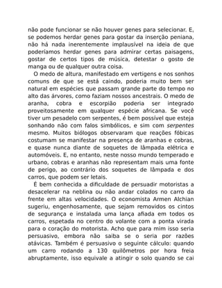 não pode funcionar se não houver genes para selecionar. E,
se podemos herdar genes para gostar da inserção peniana,
não há nada inerentemente implausível na ideia de que
poderíamos herdar genes para admirar certas paisagens,
gostar de certos tipos de música, detestar o gosto de
manga ou de qualquer outra coisa.
O medo de altura, manifestado em vertigens e nos sonhos
comuns de que se está caindo, poderia muito bem ser
natural em espécies que passam grande parte do tempo no
alto das árvores, como faziam nossos ancestrais. O medo de
aranha, cobra e escorpião poderia ser integrado
proveitosamente em qualquer espécie africana. Se você
tiver um pesadelo com serpentes, é bem possível que esteja
sonhando não com falos simbólicos, e sim com serpentes
mesmo. Muitos biólogos observaram que reações fóbicas
costumam se manifestar na presença de aranhas e cobras,
e quase nunca diante de soquetes de lâmpada elétrica e
automóveis. E, no entanto, neste nosso mundo temperado e
urbano, cobras e aranhas não representam mais uma fonte
de perigo, ao contrário dos soquetes de lâmpada e dos
carros, que podem ser letais.
É bem conhecida a diﬁculdade de persuadir motoristas a
desacelerar na neblina ou não andar colados no carro da
frente em altas velocidades. O economista Armen Alchian
sugeriu, engenhosamente, que sejam removidos os cintos
de segurança e instalada uma lança aﬁada em todos os
carros, espetada no centro do volante com a ponta virada
para o coração do motorista. Acho que para mim isso seria
persuasivo, embora não saiba se o seria por razões
atávicas. Também é persuasivo o seguinte cálculo: quando
um carro rodando a 130 quilômetros por hora freia
abruptamente, isso equivale a atingir o solo quando se cai
 