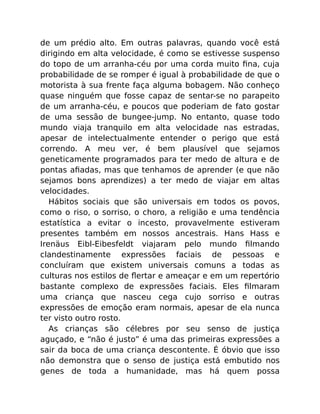 de um prédio alto. Em outras palavras, quando você está
dirigindo em alta velocidade, é como se estivesse suspenso
do topo de um arranha-céu por uma corda muito ﬁna, cuja
probabilidade de se romper é igual à probabilidade de que o
motorista à sua frente faça alguma bobagem. Não conheço
quase ninguém que fosse capaz de sentar-se no parapeito
de um arranha-céu, e poucos que poderiam de fato gostar
de uma sessão de bungee-jump. No entanto, quase todo
mundo viaja tranquilo em alta velocidade nas estradas,
apesar de intelectualmente entender o perigo que está
correndo. A meu ver, é bem plausível que sejamos
geneticamente programados para ter medo de altura e de
pontas aﬁadas, mas que tenhamos de aprender (e que não
sejamos bons aprendizes) a ter medo de viajar em altas
velocidades.
Hábitos sociais que são universais em todos os povos,
como o riso, o sorriso, o choro, a religião e uma tendência
estatística a evitar o incesto, provavelmente estiveram
presentes também em nossos ancestrais. Hans Hass e
Irenäus Eibl-Eibesfeldt viajaram pelo mundo ﬁlmando
clandestinamente expressões faciais de pessoas e
concluíram que existem universais comuns a todas as
culturas nos estilos de ﬂertar e ameaçar e em um repertório
bastante complexo de expressões faciais. Eles ﬁlmaram
uma criança que nasceu cega cujo sorriso e outras
expressões de emoção eram normais, apesar de ela nunca
ter visto outro rosto.
As crianças são célebres por seu senso de justiça
aguçado, e “não é justo” é uma das primeiras expressões a
sair da boca de uma criança descontente. É óbvio que isso
não demonstra que o senso de justiça está embutido nos
genes de toda a humanidade, mas há quem possa
 