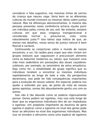 considerar o fato sugestivo, nas mesmas linhas do sorriso
da criança que nasceu cega. Seria bom se as diferentes
culturas do mundo tivessem as mesmas ideias sobre justiça
natural. Mas há diferenças desconcertantes. A maioria das
pessoas presentes nesta conferência acharia injusto punir
um indivíduo pelos crimes de seu avô. No entanto, existem
culturas em que essa vingança transgeracional é
considerada normal e, presume-se, vista como
naturalmente justa.35 Isso talvez seja indício de que, ao
menos nos detalhes, nosso senso de justiça natural é bem
ﬂexível e variável.
Continuando as conjecturas sobre o mundo de nossos
ancestrais, o AAE, há razões para supor que eles viviam em
grupos estáveis que vagueavam e procuravam alimento
como os babuínos modernos ou, talvez, que tivessem uma
vida mais sedentária em povoações dos atuais caçadores-
coletores, por exemplo, os ianomâmis da selva amazônica.
Seja como for, a estabilidade do grupo signiﬁca que os
indivíduos tendiam a encontrar os mesmos indivíduos
repetidamente ao longo de toda a vida. Da perspectiva
darwiniana, isso pode ter tido consequências importantes
para a evolução de nossos valores. Em especial, poderia nos
ajudar a entender por que, do ponto de vista de nossos
genes egoístas, somos tão absurdamente gentis uns com os
outros.
Isso não é tão absurdo como se poderia ingenuamente
pensar. Genes podem ser egoístas, mas isso está longe de
dizer que os organismos individuais têm de ser impiedosos
e egoístas. Um propósito importante da doutrina do gene
egoísta é explicar como o egoísmo no nível dos genes pode
levar ao altruísmo no nível dos organismos individuais. Mas
isso só encobre o altruísmo como uma espécie de egoísmo
 