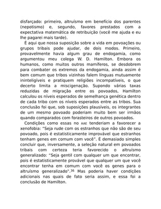 disfarçado: primeiro, altruísmo em benefício dos parentes
(nepotismo) e, segundo, favores prestados com a
expectativa matemática de retribuição (você me ajuda e eu
lhe pagarei mais tarde).
É aqui que nossa suposição sobre a vida em povoações ou
grupos tribais pode ajudar, de dois modos. Primeiro,
provavelmente havia algum grau de endogamia, como
argumentou meu colega W. D. Hamilton. Embora os
humanos, como muitos outros mamíferos, se desdobrem
para combater os extremos da endogamia, ainda assim é
bem comum que tribos vizinhas falem línguas mutuamente
ininteligíveis e pratiquem religiões incompatíveis, o que
decerto limita a miscigenação. Supondo várias taxas
reduzidas de migração entre os povoados, Hamilton
calculou os níveis esperados de semelhança genética dentro
de cada tribo com os níveis esperados entre as tribos. Sua
conclusão foi que, sob suposições plausíveis, os integrantes
de um mesmo povoado poderiam muito bem ser irmãos
quando comparados com forasteiros de outros povoados.
Condições como essas no AAE tenderiam a favorecer a
xenofobia: “Seja rude com os estranhos que não são de seu
povoado, pois é estatisticamente improvável que estranhos
tenham genes em comum com você”. É demasiado simples
concluir que, inversamente, a seleção natural em povoados
tribais com certeza teria favorecido o altruísmo
generalizado: “Seja gentil com qualquer um que encontrar,
pois é estatisticamente provável que qualquer um que você
encontrar tenha em comum com você os genes para o
altruísmo generalizado”.36 Mas poderia haver condições
adicionais nas quais de fato seria assim, e essa foi a
conclusão de Hamilton.
 