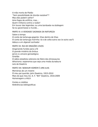 A mão morta de Platão
“Sem possibilidade de dúvida razoável”?
Mas eles podem sofrer?
Amo fogos de artifício, mas…
Quem militaria contra a razão?
Em louvor das legendas; ou uma bordoada na dublagem
Se eu governasse o mundo…
PARTE VI: A VERDADE SAGRADA DA NATUREZA
Sobre o tempo
O conto da tartaruga-gigante: ilhas dentro de ilhas
O conto da tartaruga marinha: lá e de volta outra vez (e outra vez?)
Adeus a um digerati sonhador
PARTE VII: RIA DE DRAGÕES VIVOS
Angariando fundos para a fé
O grande mistério do ônibus
Jarvis e a árvore genealógica
Girelião
O sábio estadista veterano da febre dos dinossauros
Athorismo: esperemos que seja uma moda duradoura
Leis de Dawkins
PARTE VIII: NENHUM HOMEM É UMA ILHA
Memórias de um mestre
Ó meu pai querido: John Dawkins, 1915-2010
Mais do que meu tio: A. F. “Bill” Dawkins, 1916-2009
Homenagem a Hitch
Fontes e créditos
Referências bibliográﬁcas
 