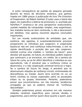 A outra consequência do padrão do pequeno povoado
decorre da teoria do altruísmo recíproco, que ganhou
ímpeto em 1984 graças à publicação do livro The Evolution
of Cooperation, de Robert Axelrod. O autor usou a teoria dos
jogos, em especíﬁco o dilema do prisioneiro, e, auxiliado por
Hamilton,37 analisou-a de uma perspectiva evolucionária,
usando modelos de computador simples, mas engenhosos.
Seu trabalho tornou-se bem conhecido, e não o descreverei
em detalhes, mas apenas resumirei algumas conclusões
importantes.
Em um mundo evolucionário de entidades que, em
essência, são egoístas, é surpreendentemente provável
prosperarem os indivíduos que cooperam. A cooperação
baseia-se não em uma conﬁança indiscriminada, e sim na
rápida identiﬁcação e punição dos que não cooperam.
Axelrod cunhou uma medida, a “sombra do futuro”, para
denotar até quando, no futuro, os indivíduos podem esperar
que continuem a se encontrar, em média. Se a sombra do
futuro for curta, ou se for difícil identiﬁcar o indivíduo ou seu
equivalente, não é provável que a conﬁança mútua se
desenvolva, e a não cooperação universal torna-se a regra.
Se a sombra do futuro for longa, é provável que se
desenvolvam relações de conﬁança iniciais, entremeadas de
desconﬁança ou traição. Assim teria ocorrido no AAE se
forem corretas as nossas suposições sobre as povoações
tribais ou os grupos itinerantes. Portanto, poderíamos
prever que encontraríamos, em nós mesmos, tendências
arraigadas ao que se poderia chamar de “conﬁança
desconﬁada”.
Também poderíamos prever encontrar em nós mesmos
módulos cerebrais especíﬁcos para calcular dívidas e
pagamentos, para estimar quem deve quanto a quem, para
 