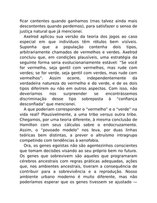 ﬁcar contentes quando ganhamos (mas talvez ainda mais
descontentes quando perdemos), para satisfazer o senso de
justiça natural que já mencionei.
Axelrod aplicou sua versão da teoria dos jogos ao caso
especial em que indivíduos têm rótulos bem visíveis.
Suponha que a população contenha dois tipos,
arbitrariamente chamados de vermelhos e verdes. Axelrod
concluiu que, em condições plausíveis, uma estratégia da
seguinte forma seria evolucionariamente estável: “Se você
for vermelho, seja gentil com vermelhos, mas rude com
verdes; se for verde, seja gentil com verdes, mas rude com
vermelhos”. Assim ocorre, independentemente da
verdadeira natureza do vermelho e do verde, e de os dois
tipos diferirem ou não em outros aspectos. Com isso, não
deveríamos nos surpreender se encontrássemos
discriminação desse tipo sobreposta à “conﬁança
desconﬁada” que mencionei.
A que poderiam corresponder o “vermelho” e o “verde” na
vida real? Plausivelmente, a uma tribo versus outra tribo.
Chegamos, por uma teoria diferente, à mesma conclusão de
Hamilton com seus cálculos sobre o endocruzamento.
Assim, o “povoado modelo” nos leva, por duas linhas
teóricas bem distintas, a prever o altruísmo intragrupo
competindo com tendências à xenofobia.
Ora, os genes egoístas não são agentezinhos conscientes
que tomam decisões visando ao seu próprio bem no futuro.
Os genes que sobrevivem são aqueles que programaram
cérebros ancestrais com regras práticas adequadas, ações
que, nos ambientes ancestrais, tiveram a consequência de
contribuir para a sobrevivência e a reprodução. Nosso
ambiente urbano moderno é muito diferente, mas não
poderíamos esperar que os genes tivessem se ajustado —
 