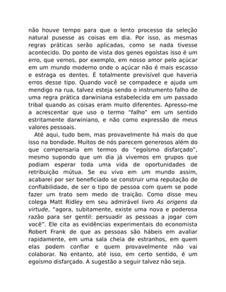 não houve tempo para que o lento processo da seleção
natural pusesse as coisas em dia. Por isso, as mesmas
regras práticas serão aplicadas, como se nada tivesse
acontecido. Do ponto de vista dos genes egoístas isso é um
erro, que vemos, por exemplo, em nosso amor pelo açúcar
em um mundo moderno onde o açúcar não é mais escasso
e estraga os dentes. É totalmente previsível que haveria
erros desse tipo. Quando você se compadece e ajuda um
mendigo na rua, talvez esteja sendo o instrumento falho de
uma regra prática darwiniana estabelecida em um passado
tribal quando as coisas eram muito diferentes. Apresso-me
a acrescentar que uso o termo “falho” em um sentido
estritamente darwiniano, e não como expressão de meus
valores pessoais.
Até aqui, tudo bem, mas provavelmente há mais do que
isso na bondade. Muitos de nós parecem generosos além do
que compensaria em termos do “egoísmo disfarçado”,
mesmo supondo que um dia já vivemos em grupos que
podiam esperar toda uma vida de oportunidades de
retribuição mútua. Se eu vivo em um mundo assim,
acabarei por ser beneﬁciado se construir uma reputação de
conﬁabilidade, de ser o tipo de pessoa com quem se pode
fazer um trato sem medo de traição. Como disse meu
colega Matt Ridley em seu admirável livro As origens da
virtude, “agora, subitamente, existe uma nova e poderosa
razão para ser gentil: persuadir as pessoas a jogar com
você”. Ele cita as evidências experimentais do economista
Robert Frank de que as pessoas são hábeis em avaliar
rapidamente, em uma sala cheia de estranhos, em quem
elas podem conﬁar e quem provavelmente não vai
colaborar. No entanto, até isso, em certo sentido, é um
egoísmo disfarçado. A sugestão a seguir talvez não seja.
 
