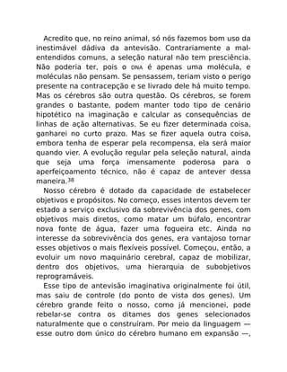 Acredito que, no reino animal, só nós fazemos bom uso da
inestimável dádiva da antevisão. Contrariamente a mal-
entendidos comuns, a seleção natural não tem presciência.
Não poderia ter, pois o DNA é apenas uma molécula, e
moléculas não pensam. Se pensassem, teriam visto o perigo
presente na contracepção e se livrado dele há muito tempo.
Mas os cérebros são outra questão. Os cérebros, se forem
grandes o bastante, podem manter todo tipo de cenário
hipotético na imaginação e calcular as consequências de
linhas de ação alternativas. Se eu ﬁzer determinada coisa,
ganharei no curto prazo. Mas se ﬁzer aquela outra coisa,
embora tenha de esperar pela recompensa, ela será maior
quando vier. A evolução regular pela seleção natural, ainda
que seja uma força imensamente poderosa para o
aperfeiçoamento técnico, não é capaz de antever dessa
maneira.38
Nosso cérebro é dotado da capacidade de estabelecer
objetivos e propósitos. No começo, esses intentos devem ter
estado a serviço exclusivo da sobrevivência dos genes, com
objetivos mais diretos, como matar um búfalo, encontrar
nova fonte de água, fazer uma fogueira etc. Ainda no
interesse da sobrevivência dos genes, era vantajoso tornar
esses objetivos o mais ﬂexíveis possível. Começou, então, a
evoluir um novo maquinário cerebral, capaz de mobilizar,
dentro dos objetivos, uma hierarquia de subobjetivos
reprogramáveis.
Esse tipo de antevisão imaginativa originalmente foi útil,
mas saiu de controle (do ponto de vista dos genes). Um
cérebro grande feito o nosso, como já mencionei, pode
rebelar-se contra os ditames dos genes selecionados
naturalmente que o construíram. Por meio da linguagem —
esse outro dom único do cérebro humano em expansão —,
 