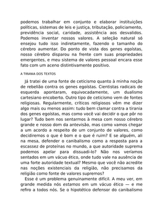 podemos trabalhar em conjunto e elaborar instituições
políticas, sistemas de leis e justiça, tributação, policiamento,
previdência social, caridade, assistência aos desvalidos.
Podemos inventar nossos valores. A seleção natural só
ensejou tudo isso indiretamente, fazendo o tamanho do
cérebro aumentar. Do ponto de vista dos genes egoístas,
nosso cérebro disparou na frente com suas propriedades
emergentes, e meu sistema de valores pessoal encara esse
fato com um aceno distintivamente positivo.
A TIRANIA DOS TEXTOS
Já tratei de uma fonte de ceticismo quanto à minha noção
de rebelião contra os genes egoístas. Cientistas radicais de
esquerda apontaram, equivocadamente, um dualismo
cartesiano encoberto. Outro tipo de ceticismo vem de fontes
religiosas. Regularmente, críticos religiosos vêm me dizer
algo mais ou menos assim: tudo bem clamar contra a tirania
dos genes egoístas, mas como você vai decidir o que pôr no
lugar? Tudo bem nos sentarmos à mesa com nosso cérebro
grande e nosso dom da antevisão, mas como vamos chegar
a um acordo a respeito de um conjunto de valores, como
decidiremos o que é bom e o que é ruim? E se alguém, ali
na mesa, defender o canibalismo como a resposta para a
escassez de proteínas no mundo, a que autoridade suprema
podemos apelar para dissuadi-lo? Não nos veríamos
sentados em um vácuo ético, onde tudo vale na ausência de
uma forte autoridade textual? Mesmo que você não acredite
nas noções existenciais da religião, não precisamos da
religião como fonte de valores supremos?
Esse é um problema genuinamente difícil. A meu ver, em
grande medida nós estamos em um vácuo ético — e me
reﬁro a todos nós. Se o hipotético defensor do canibalismo
 