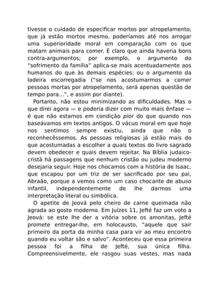 tivesse o cuidado de especiﬁcar mortos por atropelamento,
que já estão mortos mesmo, poderíamos até nos arrogar
uma superioridade moral em comparação com os que
matam animais para comer. É claro que ainda haveria bons
contra-argumentos; por exemplo, o argumento do
“sofrimento da família” aplica-se mais acentuadamente aos
humanos do que às demais espécies; ou o argumento da
ladeira escorregadia (“se nos acostumarmos a comer
pessoas mortas por atropelamento, será apenas questão de
tempo para…”, e assim por diante).
Portanto, não estou minimizando as diﬁculdades. Mas o
que direi agora — e poderia dizer com muito mais ênfase —
é que não estamos em condição pior do que quando nos
baseávamos em textos antigos. O vácuo moral em que hoje
nos sentimos sempre existiu, ainda que não o
reconhecêssemos. As pessoas religiosas já estão mais do
que acostumadas a escolher a quais textos do livro sagrado
devem obedecer e quais devem rejeitar. Na Bíblia judaico-
cristã há passagens que nenhum cristão ou judeu moderno
desejaria seguir. Hoje nos chocamos com a história de Isaac,
que escapou por um triz de ser sacriﬁcado por seu pai,
Abraão, porque a vemos como um caso chocante de abuso
infantil, independentemente de lhe darmos uma
interpretação literal ou simbólica.
O apetite de Jeová pelo cheiro de carne queimada não
agrada ao gosto moderno. Em Juízes 11, Jefté faz um voto a
Jeová: se este lhe der a vitória sobre os amonitas, Jefté
promete entregar-lhe, em holocausto, “aquele que sair
primeiro da porta da minha casa para vir ao meu encontro
quando eu voltar são e salvo”. Aconteceu que essa primeira
pessoa foi a ﬁlha de Jefté, sua única ﬁlha.
Compreensivelmente, ele rasgou suas vestes, mas nada
 