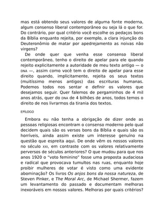 mas está obtendo seus valores de alguma fonte moderna,
algum consenso liberal contemporâneo ou seja lá o que for.
Do contrário, por qual critério você escolhe os pedaços bons
da Bíblia enquanto rejeita, por exemplo, a clara injunção do
Deuteronômio de matar por apedrejamento as noivas não
virgens?
De onde quer que venha esse consenso liberal
contemporâneo, tenho o direito de apelar para ele quando
rejeito explicitamente a autoridade de meu texto antigo — o
DNA —, assim como você tem o direito de apelar para esse
direito quando, implicitamente, rejeita os seus textos
(muitíssimo menos antigos) das escrituras humanas.
Podemos todos nos sentar e deﬁnir os valores que
desejamos seguir. Quer falemos de pergaminhos de 4 mil
anos atrás, quer do DNA de 4 bilhões de anos, todos temos o
direito de nos livrarmos da tirania dos textos.
EPÍLOGO
Embora eu não tenha a obrigação de dizer onde as
pessoas religiosas encontram o consenso moderno pelo qual
decidem quais são os versos bons da Bíblia e quais são os
horríveis, ainda assim existe um interesse genuíno na
questão que espreita aqui. De onde vêm os nossos valores
no século XXI, em contraste com os valores relativamente
perversos de séculos anteriores? O que mudou para que nos
anos 1920 o “voto feminino” fosse uma proposta audaciosa
e radical que provocava tumultos nas ruas, enquanto hoje
proibir mulheres de votar é visto como uma evidente
abominação? Os livros Os anjos bons da nossa natureza, de
Steven Pinker, e The Moral Arc, de Michael Shermer, fazem
um levantamento do passado e documentam melhoras
inexoráveis em nossos valores. Melhoras por quais critérios?
 