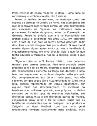 Pelos critérios da época moderna, é claro — uma linha de
raciocínio que, embora circular, não é viciosa.
Pense no tráﬁco de escravos, na matança como um
esporte de plateias no Coliseu de Roma, nos espetáculos em
que se lançavam cães ferozes contra um urso acorrentado,
nas execuções na fogueira, no tratamento dado a
prisioneiros, inclusive de guerra, antes da Convenção de
Genebra. Pense na própria guerra e no bombardeio em
grande escala e deliberado nos anos 1940, em contraste
com o fato de que hoje as forças aéreas precisam pedir
desculpas quando atingem civis por acidente. O arco moral
mostra alguns zigue-zagues erráticos, mas a tendência é,
inquestionavelmente, em uma direção. Seja o que for que
tenha causado a mudança, não foi a religião. Então o que
foi?
“Alguma coisa no ar”? Parece místico, mas podemos
traduzir para termos sensatos. Faço uma analogia desse
processo com a lei de Moore, segundo a qual a capacidade
dos computadores aumenta ao longo das décadas a uma
taxa que segue uma lei, embora ninguém saiba por quê.
Ora, compreendemos isso de um modo geral, mas não
sabemos por que segue tão à risca uma dada lei (uma linha
reta, quando representada em escala logarítmica). Por
alguma razão que desconhecemos, as melhoras no
hardware e no software, que são, elas próprias, os efeitos
somados de muitos tipos de melhoras detalhadas, em
diferentes companhias e em diferentes partes do mundo,
conjugam-se para gerar a lei de Moore. Quais são as
tendências equivalentes que se conjugam para produzir o
Zeitgeist da Moral Mutável, com sua linha geral
unidirecional (embora ligeiramente mais errática)? Mais
 