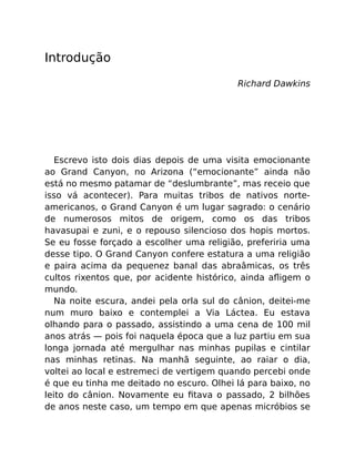 Introdução
Richard Dawkins
Escrevo isto dois dias depois de uma visita emocionante
ao Grand Canyon, no Arizona (“emocionante” ainda não
está no mesmo patamar de “deslumbrante”, mas receio que
isso vá acontecer). Para muitas tribos de nativos norte-
americanos, o Grand Canyon é um lugar sagrado: o cenário
de numerosos mitos de origem, como os das tribos
havasupai e zuni, e o repouso silencioso dos hopis mortos.
Se eu fosse forçado a escolher uma religião, preferiria uma
desse tipo. O Grand Canyon confere estatura a uma religião
e paira acima da pequenez banal das abraâmicas, os três
cultos rixentos que, por acidente histórico, ainda aﬂigem o
mundo.
Na noite escura, andei pela orla sul do cânion, deitei-me
num muro baixo e contemplei a Via Láctea. Eu estava
olhando para o passado, assistindo a uma cena de 100 mil
anos atrás — pois foi naquela época que a luz partiu em sua
longa jornada até mergulhar nas minhas pupilas e cintilar
nas minhas retinas. Na manhã seguinte, ao raiar o dia,
voltei ao local e estremeci de vertigem quando percebi onde
é que eu tinha me deitado no escuro. Olhei lá para baixo, no
leito do cânion. Novamente eu ﬁtava o passado, 2 bilhões
de anos neste caso, um tempo em que apenas micróbios se
 