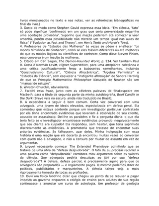 livros mencionados no texto e nas notas, ver as referências bibliográﬁcas no
ﬁnal do livro.)
3. Gosto do modo como Stephen Gould expressa essa ideia. “Em ciência, ‘fato’
só pode signiﬁcar ‘conﬁrmado em um grau que seria perversidade negar-lhe
uma aceitação provisória’. Suponho que maçãs poderiam até começar a voar
amanhã, porém essa possibilidade não merece um tempo igual nas aulas de
física” (“Evolution as Fact and Theory”, em Hen’s Teeth and Horse’s Toes).
4. Professores de “Estudos das Mulheres” às vezes se põem a enaltecer “os
modos femininos de conhecer”, como se eles fossem diferentes ou até melhores
do que os modos lógicos ou cientíﬁcos de conhecer. Como disse Steven Pinker,
essa conversa é um insulto às mulheres.
5. Citado em Carl Sagan, The Demon-Haunted World, p. 234. Ver também Paul
R. Gross e Norman Levitt, Higher Superstition, para uma arrepiante coletânea e
uma crítica justiﬁcadamente feroz a baboseiras semelhantes, incluindo
“Construtivismo Cultural”, “Ciência Afrocêntrica”, “Álgebra Feminista” e
“Estudos da Ciência”, sem esquecer a “instigante aﬁrmação” de Sandra Harding
de que os Principia Mathematica Philosophae Naturalis de Newton são um
“manual de estupro”.
6. Winston Churchill, obviamente.
7. Escolhi essa frase, junto com as célebres palavras de Shakespeare em
Macbeth, para o título da segunda parte da minha autobiograﬁa, Brief Candle in
the Dark [Breve vela no escuro, ainda não traduzido no Brasil].
8. A experiência a seguir é bem comum. Certa vez conversei com uma
advogada, uma jovem de ideais elevados, especializada em defesa penal. Ela
comentou que estava contente porque um investigador particular contratado
por ela tinha encontrado evidências que levariam à absolvição de seu cliente,
acusado de assassinato. Dei-lhe os parabéns e ﬁz a pergunta óbvia: o que ela
teria feito se o investigador encontrasse evidências provando inequivocamente
que seu cliente era culpado? Ela respondeu, sem hesitar, que teria suprimido
discretamente as evidências. A promotoria que tratasse de encontrar suas
próprias evidências. Se falhassem, azar deles. Minha indignação com essa
história é uma reação que ela decerto já encontrou muitas vezes ao conversar
com quem não é advogado, e não a censuro por mudar de assunto em vez de
argumentar.
9. Julguei necessário começar The Extended Phenotype admitindo que se
tratava de uma obra de “defesa despudorada”. O fato de eu precisar recorrer a
uma palavra como “despudorada” corrobora meu argumento sobre os valores
da ciência. Que advogado pediria desculpas ao júri por sua “defesa
despudorada”? A defesa, defesa parcial, é precisamente aquilo para que os
advogados são preparados — e regiamente pagos. O mesmo podemos dizer de
políticos, publicitários e marqueteiros. A ciência talvez seja a mais
rigorosamente honesta de todas as proﬁssões.
10. Ouvi um físico londrino dizer que chegou ao ponto de se recusar a pagar
imposto ao governo enquanto o colégio de ensino para adultos de sua região
continuasse a anunciar um curso de astrologia. Um professor de geologia
 