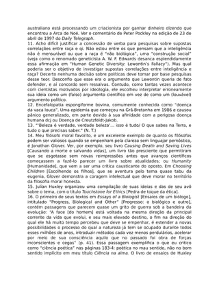 australiano está processando um criacionista por ganhar dinheiro dizendo que
encontrou a Arca de Noé. Ver o comentário de Peter Pockley na edição de 23 de
abril de 1997 do Daily Telegraph.
11. Acho difícil justiﬁcar a concessão de verba para pesquisas sobre supostas
correlações entre raça e qi. Não estou entre os que pensam que a inteligência
não é mensurável ou que a raça é “não biológica”, uma “construção social”
(veja como o renomado geneticista A. W. F. Edwards desanca esplendidamente
essa aﬁrmação em “Human Genetic Diversity: Lewontin’s Fallacy”). Mas qual
poderia ser o objetivo de investigar supostas correlações entre inteligência e
raça? Decerto nenhuma decisão sobre políticas deve tomar por base pesquisas
desse teor. Desconﬁo que esse era o argumento que Lewontin queria de fato
defender, e aí concordo sem ressalvas. Contudo, como tantas vezes acontece
com cientistas motivados por ideologia, ele escolheu interpretar erroneamente
sua ideia como um (falso) argumento cientíﬁco em vez de como um (louvável)
argumento político.
12. Encefalopatia espongiforme bovina, comumente conhecida como “doença
da vaca louca”. Uma epidemia que começou na Grã-Bretanha em 1986 e causou
pânico generalizado, em parte devido à sua aﬁnidade com a perigosa doença
humana dcj ou Doença de Creutzfeldt-Jakob.
13. “‘Beleza é verdade, verdade beleza’… isso é tudo/ O que sabes na Terra, e
tudo o que precisas saber.” (N. T.)
14. Meu ﬁlósofo moral favorito, e um excelente exemplo de quanto os ﬁlósofos
podem ser valiosos quando se empenham pela clareza sem linguajar pernóstico,
é Jonathan Glover. Ver, por exemplo, seu livro Causing Death and Saving Lives
[Causando a morte e salvando vidas], um livro tão presciente que permitiram
que se esgotasse sem novas reimpressões antes que avanços cientíﬁcos
começassem a fazê-lo parecer um livro sobre atualidades; ou Humanity
[Humanidade], que vem a ser uma crítica causticante do oposto. Em Choosing
Children [Escolhendo os ﬁlhos], que se aventura pelo tema quase tabu da
eugenia, Glover demonstra a coragem intelectual que deve morar no território
da ﬁlosoﬁa moral honesta.
15. Julian Huxley organizou uma compilação de suas ideias e das de seu avô
sobre o tema, com o título Touchstone for Ethics [Pedra de toque da ética].
16. O primeiro de seus textos em Essays of a Biologist [Ensaios de um biólogo],
intitulado “Progress, Biological and Other” [Progresso: o biológico e outro],
contém passagens que parecem quase um grito de guerra sob a bandeira da
evolução: “A face [do homem] está voltada na mesma direção da principal
corrente da vida que evolui, e seu mais elevado destino, o ﬁm na direção do
qual ele há muito tempo percebeu que deve se empenhar, é estender a novas
possibilidades o processo do qual a natureza já tem se ocupado durante todos
esses milhões de anos, introduzir métodos cada vez menos perdulários, acelerar
por meio de sua consciência aquilo que no passado foi obra de forças
inconscientes e cegas” (p. 41). Essa passagem exempliﬁca o que eu critico
como “ciência poética” nas páginas 183-4: poética no mau sentido, não no bom
sentido implícito em meu título Ciência na alma. O livro de ensaios de Huxley
 