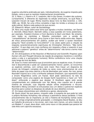 eugenia voluntária praticada por pais, individualmente, da eugenia imposta pelo
Estado, como a que os nazistas implementaram brutalmente.
22. S. Rose, L. J. Kamin e R. C. Lewontin, Not in Our Genes. A ordem dos autores,
curiosamente, é diferente da registrada na edição americana, na qual Rose e
Lewontin trocam de lugar. Minha resenha desse livro na New Scientist, v. 105,
1985, pp. 59-60, faz uma crítica completa e logo me rendeu a ameaça de uma
ação judicial. Reitero cada palavra do que escrevi.
23. Edward O. Wilson, autor de Sociobiology.
24. Para uma noção sobre esse tema que agrada a muitos cientistas, ver Daniel
C. Dennett, Elbow Room. Dennett voltou a essa questão em livros posteriores,
por exemplo, Freedom Evolves e From Bacteria to Bach and Back. No entanto,
nem todos os cientistas e ﬁlósofos concordam com a versão do
“compatibilismo” de Dennett. Jerry Coyne e Sam Harris estão entre eles. Depois
de meus pronunciamentos em público, acabei por temer a quase inevitável
pergunta “Você acredita no livre-arbítrio?” e às vezes apelo para a citação da
resposta caracteristicamente espirituosa de Christopher Hitchens: “Não tenho
escolha”. O que digo com mais conﬁança em resposta a Rose e Lewontin é que
adicionar a palavra “genético” antes de “determinismo” não torna o termo mais
“determinista”.
25. Em Anticipations of the Reaction of Mechanical and Scientiﬁc Progress upon
Human Life and Thought [Anseios da reação do progresso mecânico e cientíﬁco
sobre a vida e o pensamento humano]. Minha conferência inclui uma citação
mais longa do livro de Wells.
26. Essa é a maior estimativa que já encontrei para as espécies vivas. O número
real é desconhecido e pode ser substancialmente menor; porém, se incluirmos
as espécies extintas, com certeza será maior. Para traçar um diagrama de
árvore da linhagem completa de todos os seres vivos precisaríamos de uma
folha de papel cuja área cobriria a ilha de Manhattan seis vezes. Por isso, James
Rosindell inspirou-se e criou o brilhante software OneZoom, que representa toda
a árvore ﬁlogenética como um fractal. Você pode sobrevoá-la na tela do
computador como uma espécie de Google Earth taxonômico e fazer um “drill
down” enfocando a espécie que desejar. O OneZoom agora está sendo
complementado em colaboração com Yan Wong, meu coautor em A grande
história da evolução, cuja segunda edição utiliza amplamente o recurso.
Rosindell e Wong convidam os entusiastas (sou um deles) a patrocinar espécies
favoritas para custear as despesas da adição de seus detalhes à árvore.
27. Em bases oitocentistas sem referência a genes, obviamente.
28. Quem disse? Ao que parece, ninguém sabe. A suspeita de que pode ter sido
o próprio Nicholas Humphrey não ameaça a pertinência dessa parábola. E Ford
provavelmente não se importaria. Já citei a história de Humphrey tantas vezes
que um amigo enigmaticamente gracejador, o ictiologista David Noakes, se deu
ao trabalho de procurar e me enviar, sem mais nem menos, um pino mestre de
um Modelo T, o qual, devo dizer, está como novo e é tão pesado que parece ter
sido feito com capricho excessivo.
 