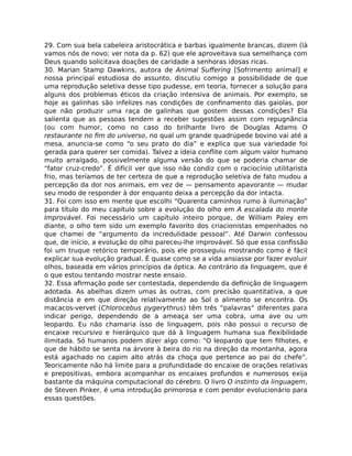 29. Com sua bela cabeleira aristocrática e barbas igualmente brancas, dizem (lá
vamos nós de novo; ver nota da p. 62) que ele aproveitava sua semelhança com
Deus quando solicitava doações de caridade a senhoras idosas ricas.
30. Marian Stamp Dawkins, autora de Animal Suﬀering [Sofrimento animal] e
nossa principal estudiosa do assunto, discutiu comigo a possibilidade de que
uma reprodução seletiva desse tipo pudesse, em teoria, fornecer a solução para
alguns dos problemas éticos da criação intensiva de animais. Por exemplo, se
hoje as galinhas são infelizes nas condições de conﬁnamento das gaiolas, por
que não produzir uma raça de galinhas que gostem dessas condições? Ela
salienta que as pessoas tendem a receber sugestões assim com repugnância
(ou com humor, como no caso do brilhante livro de Douglas Adams O
restaurante no ﬁm do universo, no qual um grande quadrúpede bovino vai até a
mesa, anuncia-se como “o seu prato do dia” e explica que sua variedade foi
gerada para querer ser comida). Talvez a ideia conﬂite com algum valor humano
muito arraigado, possivelmente alguma versão do que se poderia chamar de
“fator cruz-credo”. É difícil ver que isso não condiz com o raciocínio utilitarista
frio, mas teríamos de ter certeza de que a reprodução seletiva de fato mudou a
percepção da dor nos animais, em vez de — pensamento apavorante — mudar
seu modo de responder à dor enquanto deixa a percepção da dor intacta.
31. Foi com isso em mente que escolhi “Quarenta caminhos rumo à iluminação”
para título do meu capítulo sobre a evolução do olho em A escalada do monte
Improvável. Foi necessário um capítulo inteiro porque, de William Paley em
diante, o olho tem sido um exemplo favorito dos criacionistas empenhados no
que chamei de “argumento da incredulidade pessoal”. Até Darwin confessou
que, de início, a evolução do olho pareceu-lhe improvável. Só que essa conﬁssão
foi um truque retórico temporário, pois ele prosseguiu mostrando como é fácil
explicar sua evolução gradual. É quase como se a vida ansiasse por fazer evoluir
olhos, baseada em vários princípios da óptica. Ao contrário da linguagem, que é
o que estou tentando mostrar neste ensaio.
32. Essa aﬁrmação pode ser contestada, dependendo da deﬁnição de linguagem
adotada. As abelhas dizem umas às outras, com precisão quantitativa, a que
distância e em que direção relativamente ao Sol o alimento se encontra. Os
macacos-vervet (Chlorocebus pygerythrus) têm três “palavras” diferentes para
indicar perigo, dependendo de a ameaça ser uma cobra, uma ave ou um
leopardo. Eu não chamaria isso de linguagem, pois não possui o recurso de
encaixe recursivo e hierárquico que dá à linguagem humana sua ﬂexibilidade
ilimitada. Só humanos podem dizer algo como: “O leopardo que tem ﬁlhotes, e
que de hábito se senta na árvore à beira do rio na direção da montanha, agora
está agachado no capim alto atrás da choça que pertence ao pai do chefe”.
Teoricamente não há limite para a profundidade do encaixe de orações relativas
e prepositivas, embora acompanhar os encaixes profundos e numerosos exija
bastante da máquina computacional do cérebro. O livro O instinto da linguagem,
de Steven Pinker, é uma introdução primorosa e com pendor evolucionário para
essas questões.
 